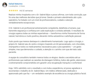 Realizei minha rinoplastia com o Dr. Gabriel Bijos e posso afirmar, com toda convicção, que foi uma das melhores decisões que já tomei. Desde o primeiro atendimento até o pós-operatório, fui tratado com um nível de profissionalismo, cuidado e atenção verdadeiramente excepcionais.O Dr. Gabriel é um profissional extremamente competente, detalhista e humano, que transmite segurança e confiança em cada explicação e conduta adotada. O resultado da cirurgia superou todas as minhas expectativas — transformou minha fisionomia de forma natural, harmônica e muito positiva, elevando minha autoestima e satisfação pessoal.Outro ponto que merece destaque é o atendimento humanizado. Logo após a cirurgia, o próprio Dr. Gabriel saiu do centro cirúrgico trazendo um kit personalizado, com chocolate, champanhe e todos os medicamentos necessários para o pós-operatório — um gesto simples, mas que demonstra o cuidado, a atenção e o carinho com que ele trata cada paciente.A equipe do consultório também merece todos os elogios: desde a secretária até as profissionais que realizam as sessões de drenagem linfática, todos são gentis, atenciosos e extremamente comprometidos em garantir uma recuperação tranquila e confortável.Hoje, 100% satisfeito com o resultado e com toda a experiência, só posso agradecer e recomendar o trabalho do Dr. Gabriel Bijos. Um médico diferenciado, dedicado e apaixonado pelo que faz — um verdadeiro exemplo de excelência na cirurgia plástica facial.